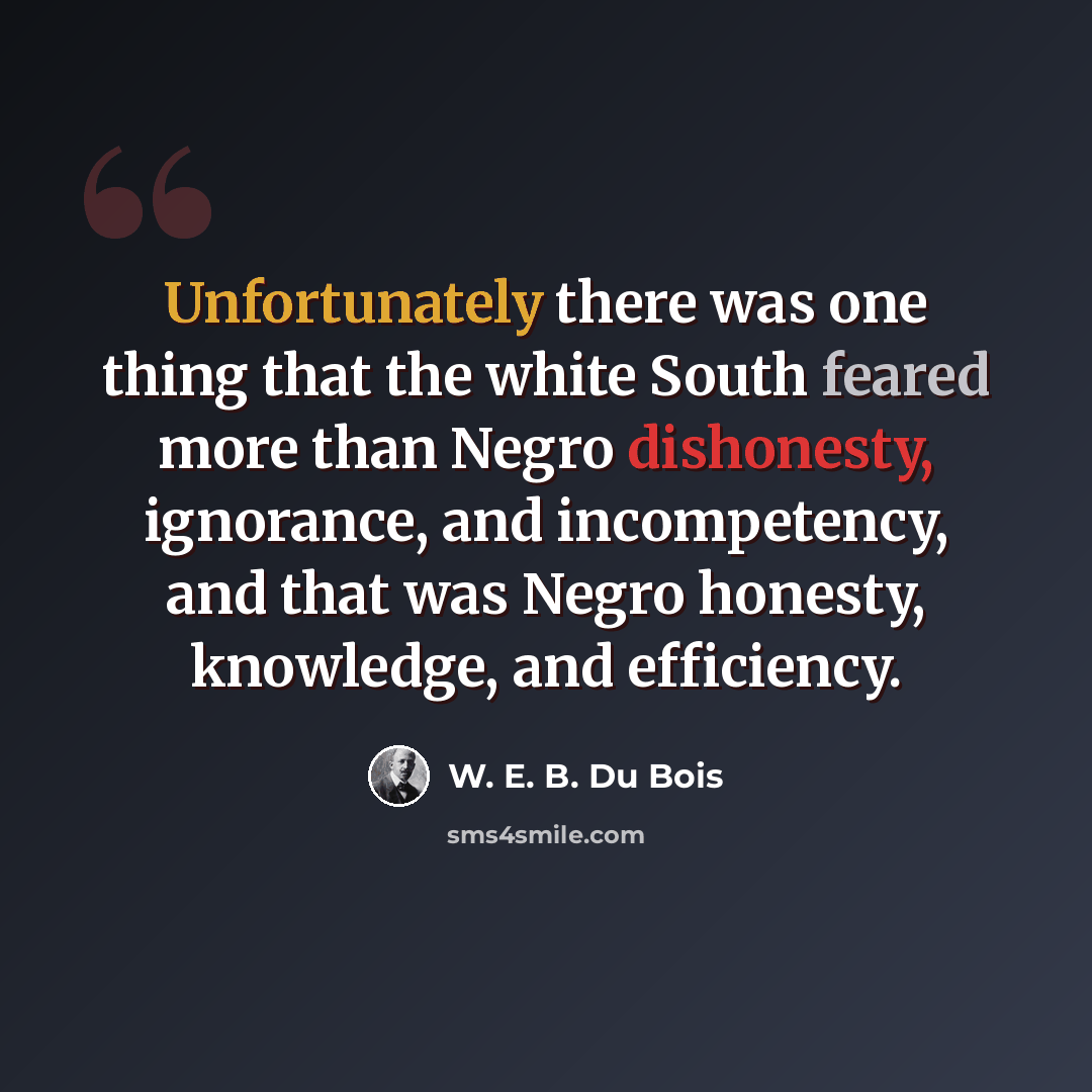 “Unfortunately there was one thing that the white South feared more than Negro dishonesty, ignorance, and incompetency, and that was Negro honesty, knowledge, and efficiency.” quote by W. E. B. Du Bois