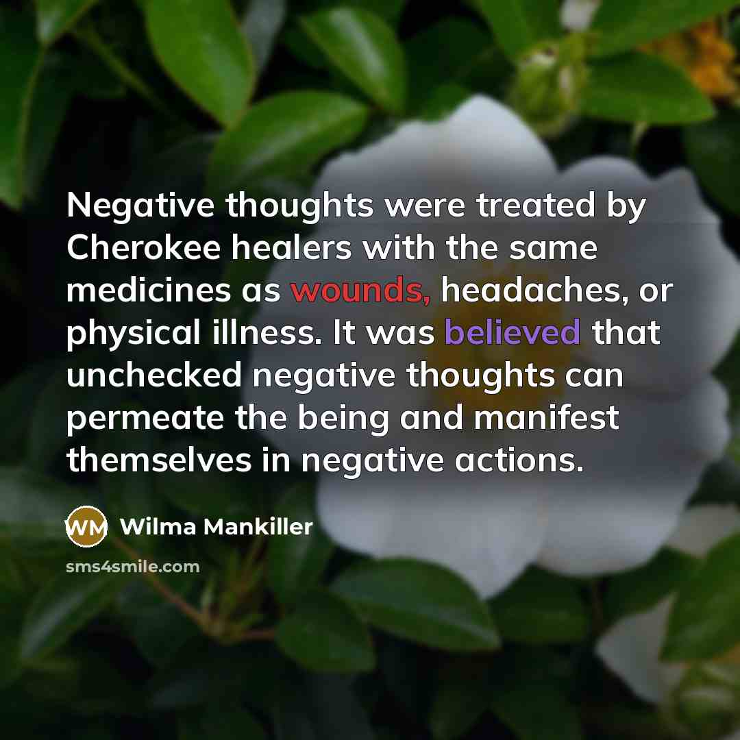 “Negative thoughts were treated by Cherokee healers with the same medicines as wounds, headaches, or physical illness. It was believed that unchecked negative thoughts can permeate the being and manifest themselves in negative actions.” quote by Wilma Mankiller