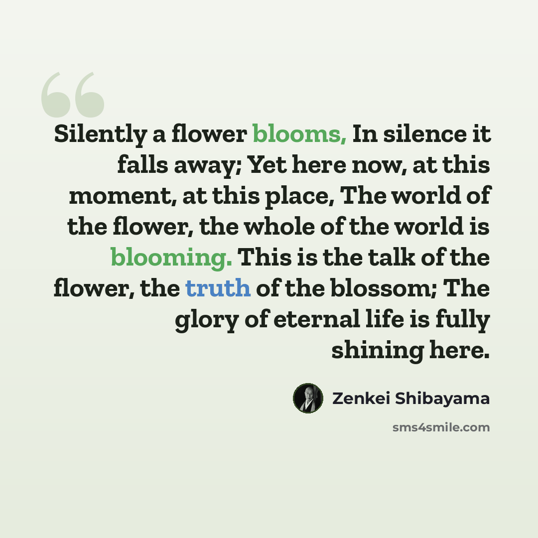 “Silently a flower blooms, In silence it falls away; Yet here now, at this moment, at this place, The world of the flower, the whole of the world is blooming. This is the talk of the flower, the truth of the blossom; The glory of eternal life is fully shining here.” quote by Zenkei Shibayama