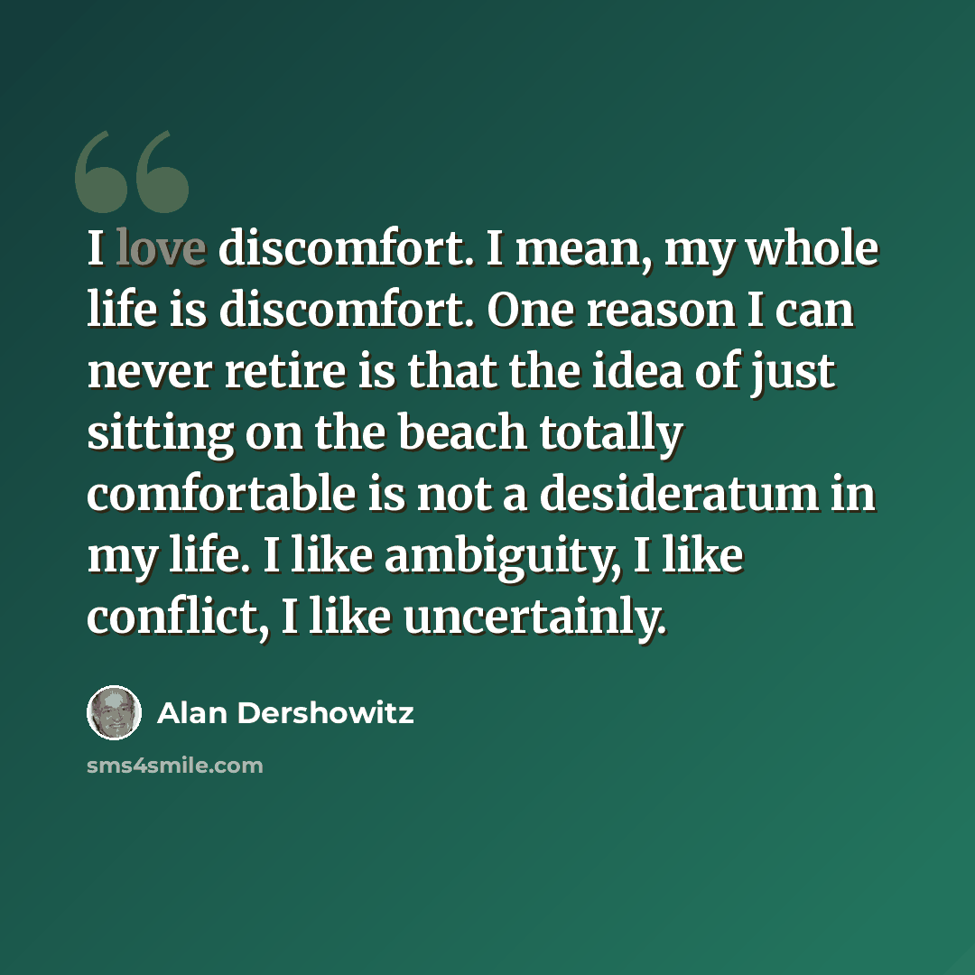 “I love discomfort. I mean, my whole life is discomfort. One reason I can never retire is that the idea of just sitting on the beach totally comfortable is not a desideratum in my life. I like ambiguity, I like conflict, I like uncertainly.” quote by Alan Dershowitz