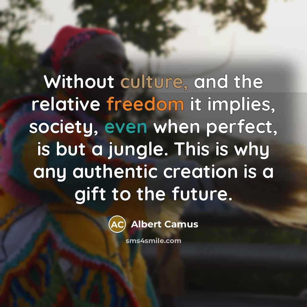 “Without culture, and the relative freedom it implies, society, even when perfect, is but a jungle. This is why any authentic creation is a gift to the future.” quote by Albert Camus
