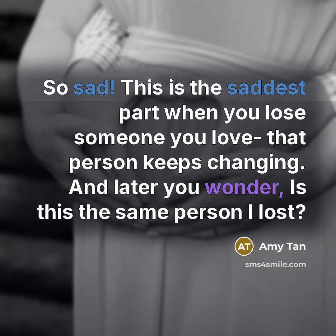 “So sad! This is the saddest part when you lose someone you love- that person keeps changing. And later you wonder, Is this the same person I lost?” quote by Amy Tan