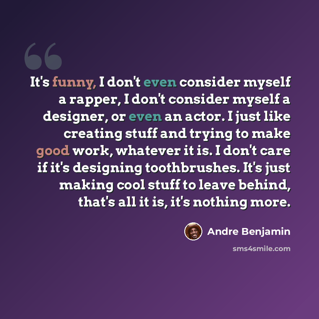 “It's funny, I don't even consider myself a rapper, I don't consider myself a designer, or even an actor. I just like creating stuff and trying to make good work, whatever it is. I don't care if it's designing toothbrushes. It's just making cool stuff to leave behind, that's all it is, it's nothing…” quote by Andre Benjamin
