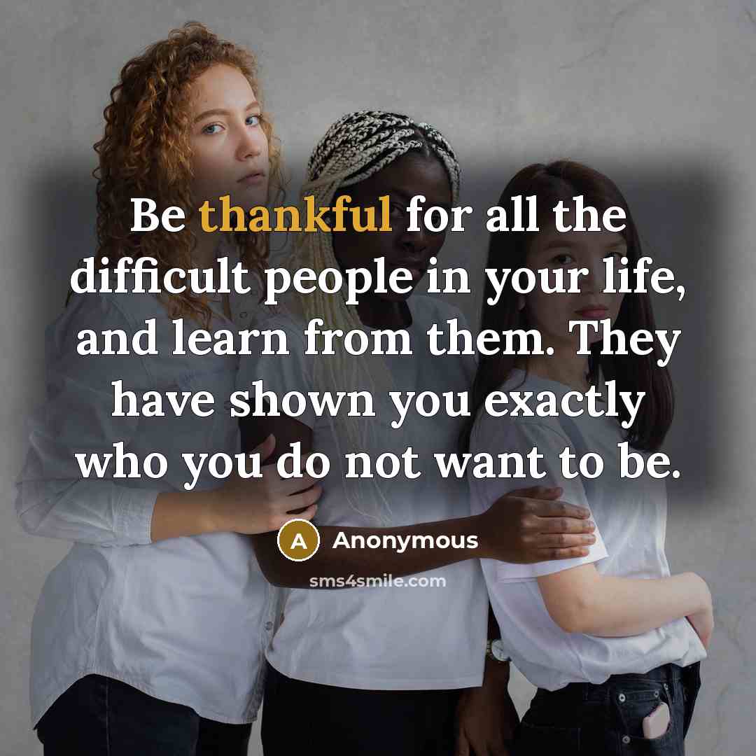 “Be thankful for all the difficult people in your life, and learn from them. They have shown you exactly who you do not want to be.” quote by Anonymous