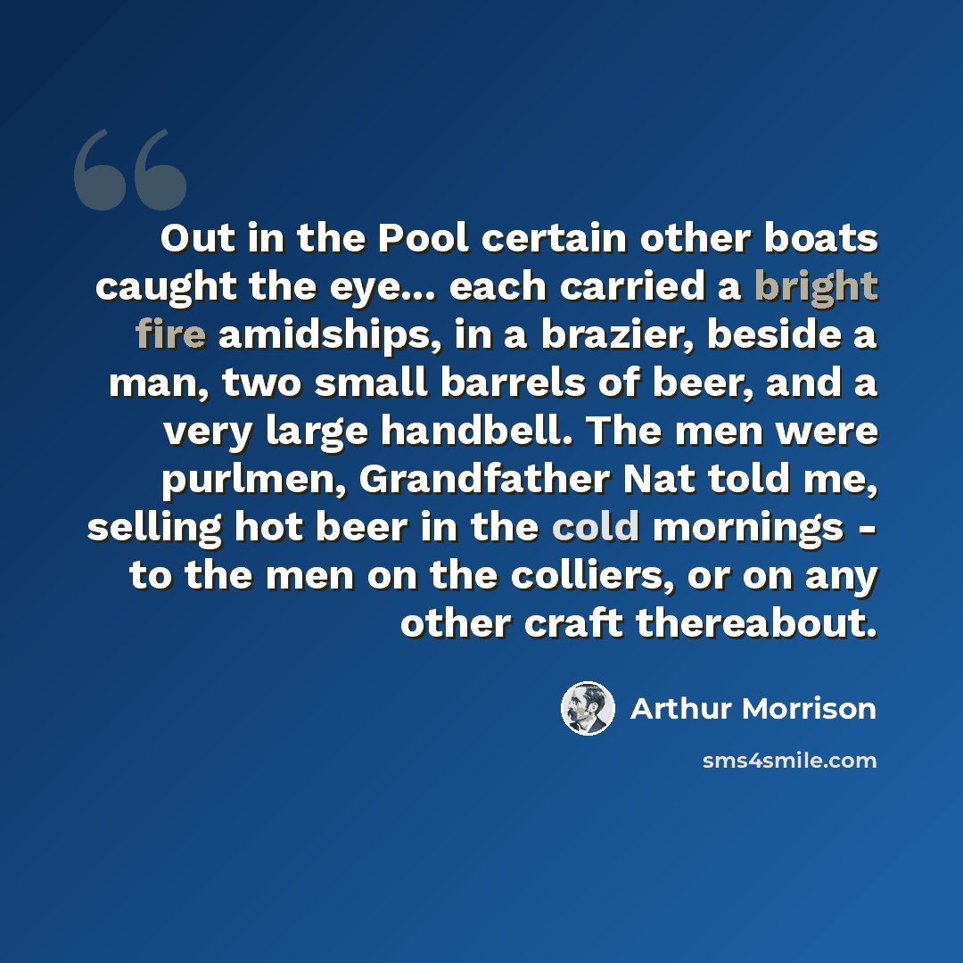 “Out in the Pool certain other boats caught the eye... each carried a bright fire amidships, in a brazier, beside a man, two small barrels of beer, and a very large handbell. The men were purlmen, Grandfather Nat told me, selling hot beer in the cold mornings - to the men on the colliers, or on any…” quote by Arthur Morrison
