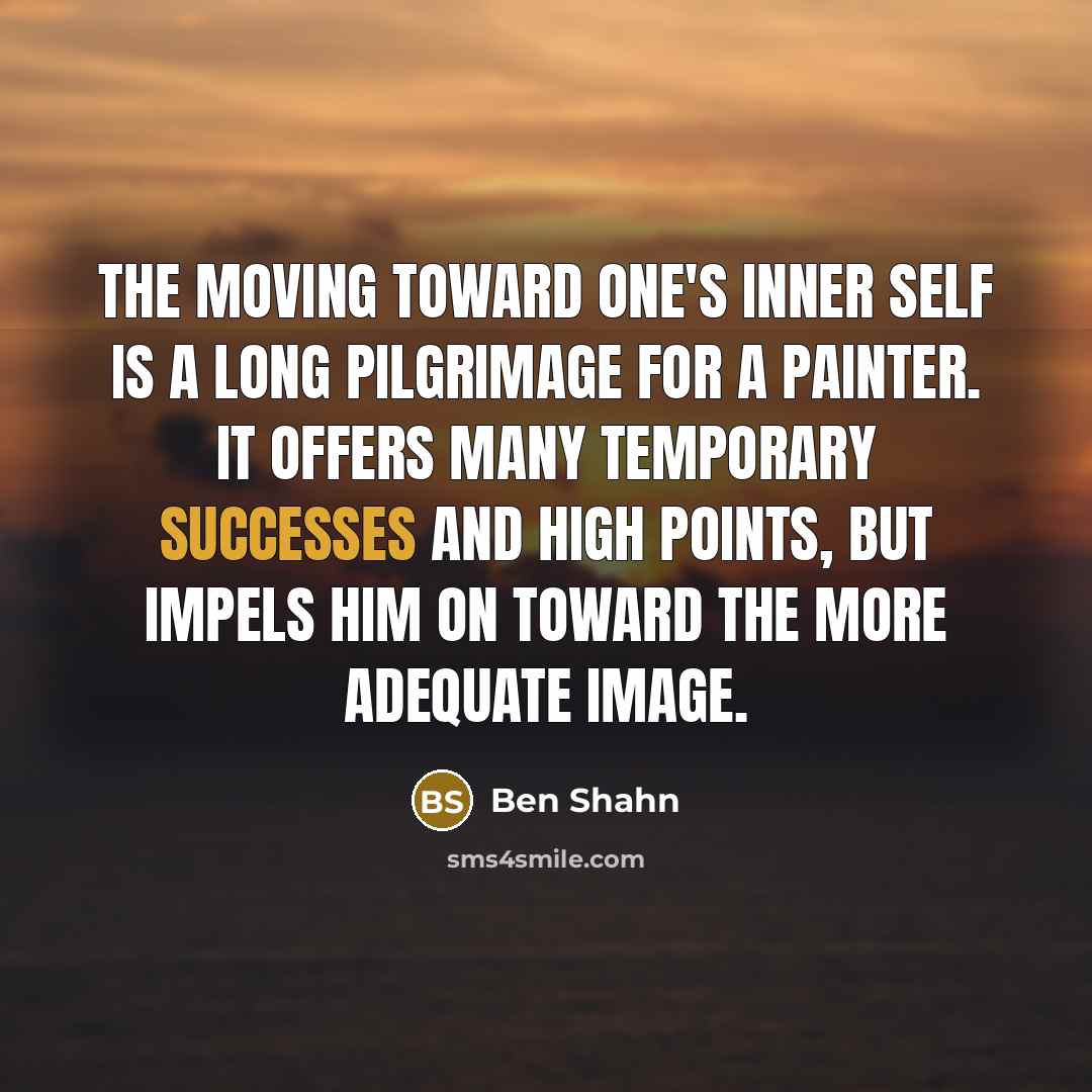 “The moving toward one's inner self is a long pilgrimage for a painter. It offers many temporary successes and high points, but impels him on toward the more adequate image.” quote by Ben Shahn
