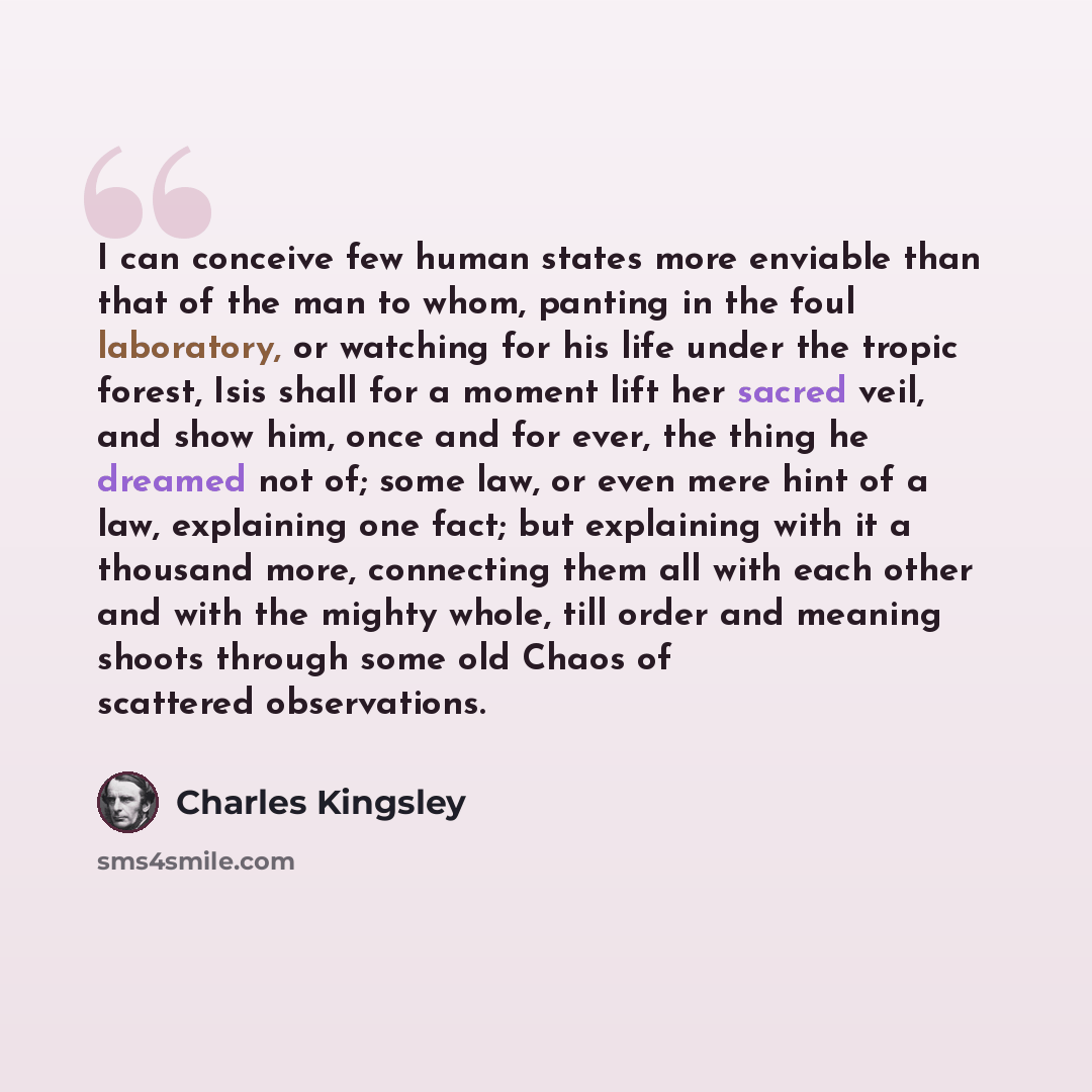 “I can conceive few human states more enviable than that of the man to whom, panting in the foul laboratory, or watching for his life under the tropic forest, Isis shall for a moment lift her sacred veil, and show him, once and for ever, the thing he dreamed not of; some law, or even mere hint of a…” quote by Charles Kingsley