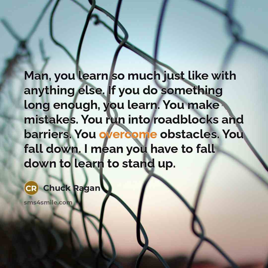 “Man, you learn so much just like with anything else. If you do something long enough, you learn. You make mistakes. You run into roadblocks and barriers. You overcome obstacles. You fall down. I mean you have to fall down to learn to stand up.” quote by Chuck Ragan