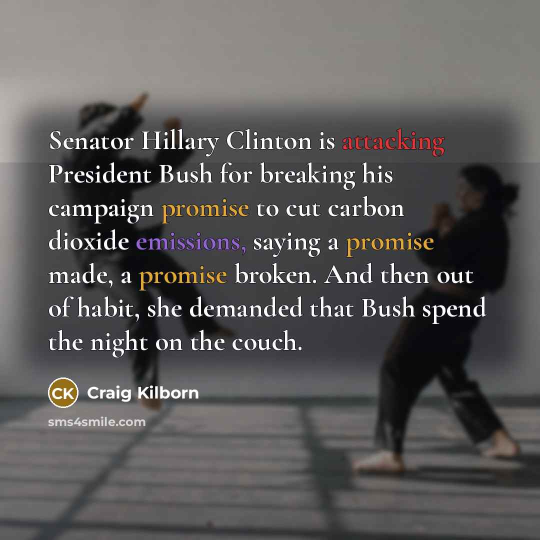 “Senator Hillary Clinton is attacking President Bush for breaking his campaign promise to cut carbon dioxide emissions, saying a promise made, a promise broken. And then out of habit, she demanded that Bush spend the night on the couch.” quote by Craig Kilborn