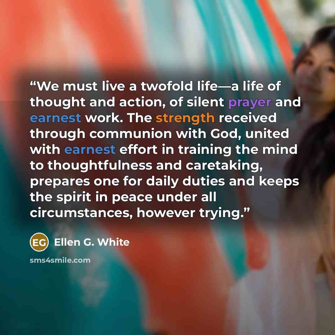 “We must live a twofold life—a life of thought and action, of silent prayer and earnest work. The strength received through communion with God, united with earnest effort in training the mind to thoughtfulness and caretaking, prepares one for daily duties and keeps the spirit in peace under all…” quote by Ellen G. White
