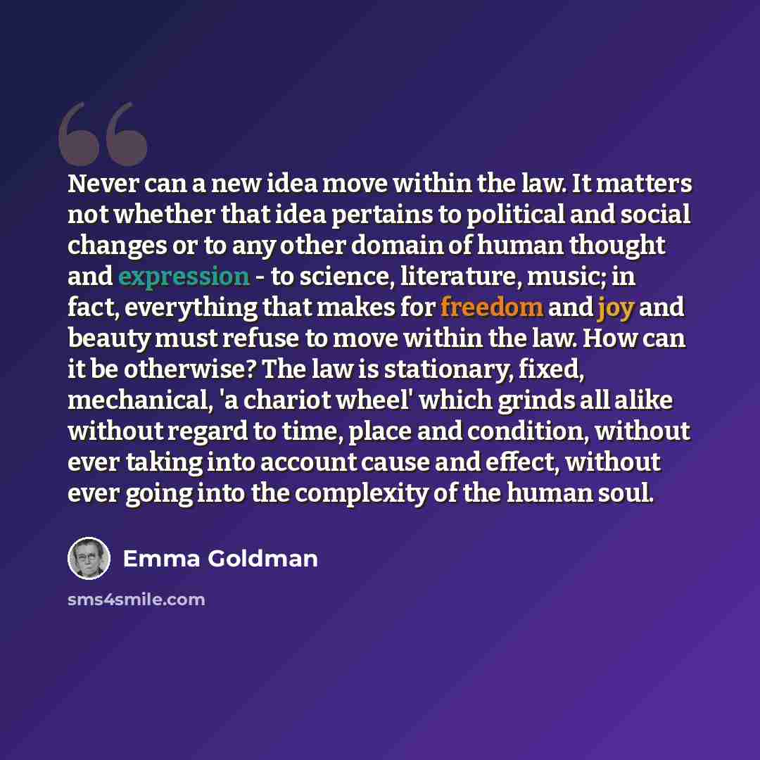 “Never can a new idea move within the law. It matters not whether that idea pertains to political and social changes or to any other domain of human thought and expression - to science, literature, music; in fact, everything that makes for freedom and joy and beauty must refuse to move within the…” quote by Emma Goldman