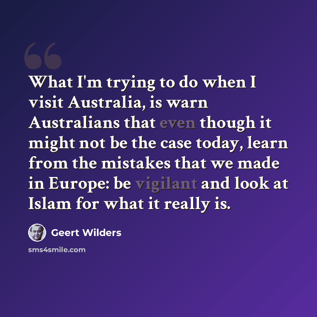 “What I'm trying to do when I visit Australia, is warn Australians that even though it might not be the case today, learn from the mistakes that we made in Europe: be vigilant and look at Islam for what it really is.” quote by Geert Wilders