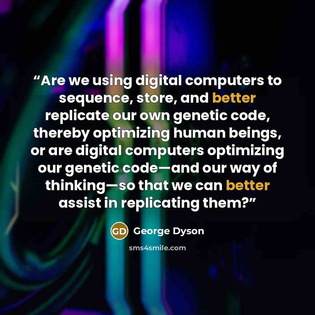 “Are we using digital computers to sequence, store, and better replicate our own genetic code, thereby optimizing human beings, or are digital computers optimizing our genetic code—and our way of thinking—so that we can better assist in replicating them?” quote by George Dyson