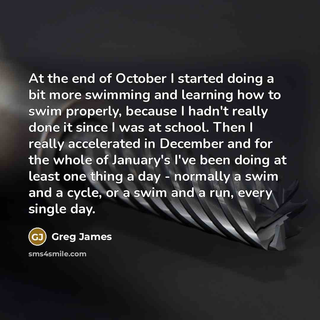 “At the end of October I started doing a bit more swimming and learning how to swim properly, because I hadn't really done it since I was at school. Then I really accelerated in December and for the whole of January's I've been doing at least one thing a day - normally a swim and a cycle, or a swim…” quote by Greg James