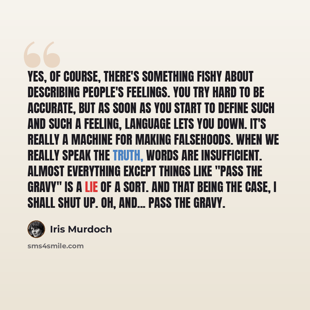“Yes, of course, there's something fishy about describing people's feelings. You try hard to be accurate, but as soon as you start to define such and such a feeling, language lets you down. It's really a machine for making falsehoods. When we really speak the truth, words are insufficient. Almost…” quote by Iris Murdoch