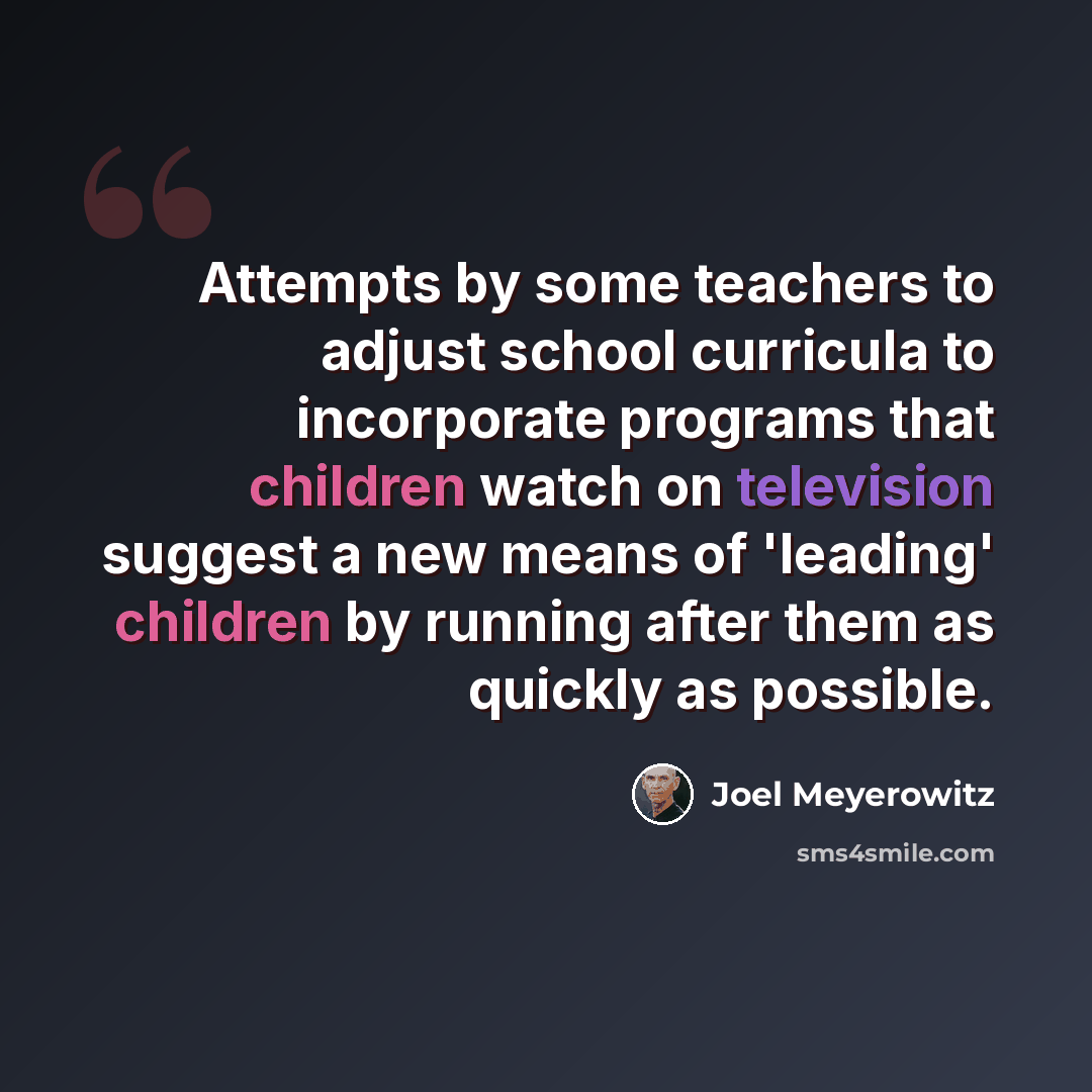“Attempts by some teachers to adjust school curricula to incorporate programs that children watch on television suggest a new means of 'leading' children by running after them as quickly as possible.” quote by Joel Meyerowitz