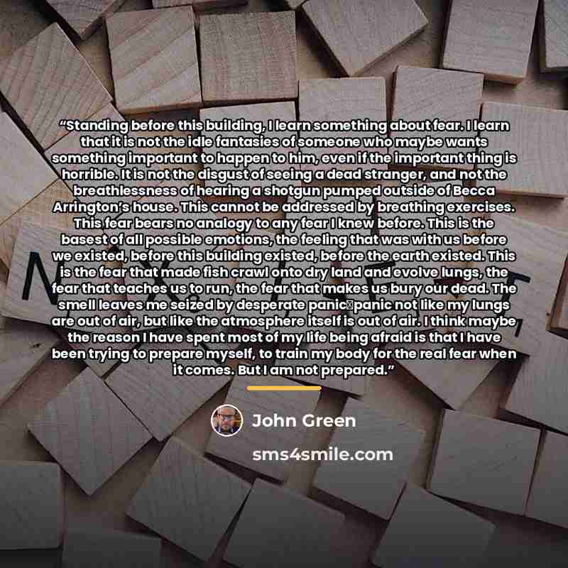 “Standing before this building, I learn something about fear. I learn that it is not the idle fantasies of someone who maybe wants something important to happen to him, even if the important thing is horrible. It is not the disgust of seeing a dead stranger, and not the breathlessness of hearing a…” quote by John Green