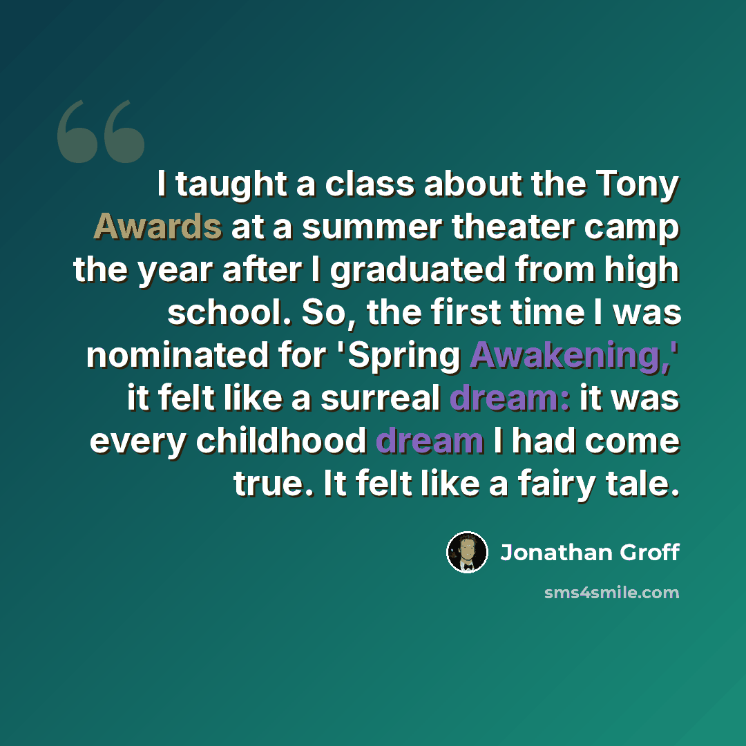 “I taught a class about the Tony Awards at a summer theater camp the year after I graduated from high school. So, the first time I was nominated for 'Spring Awakening,' it felt like a surreal dream: it was every childhood dream I had come true. It felt like a fairy tale.” quote by Jonathan Groff