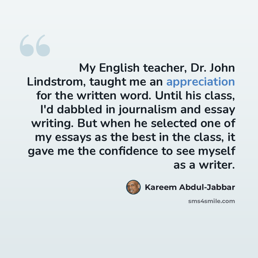 “My English teacher, Dr. John Lindstrom, taught me an appreciation for the written word. Until his class, I'd dabbled in journalism and essay writing. But when he selected one of my essays as the best in the class, it gave me the confidence to see myself as a writer.” quote by Kareem Abdul-Jabbar
