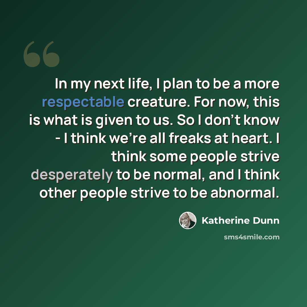 “In my next life, I plan to be a more respectable creature. For now, this is what is given to us. So I don't know - I think we're all freaks at heart. I think some people strive desperately to be normal, and I think other people strive to be abnormal.” quote by Katherine Dunn