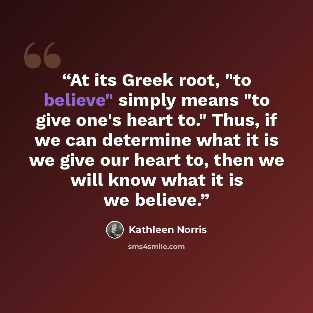 “At its Greek root, "to believe" simply means "to give one's heart to." Thus, if we can determine what it is we give our heart to, then we will know what it is we believe.” quote by Kathleen Norris