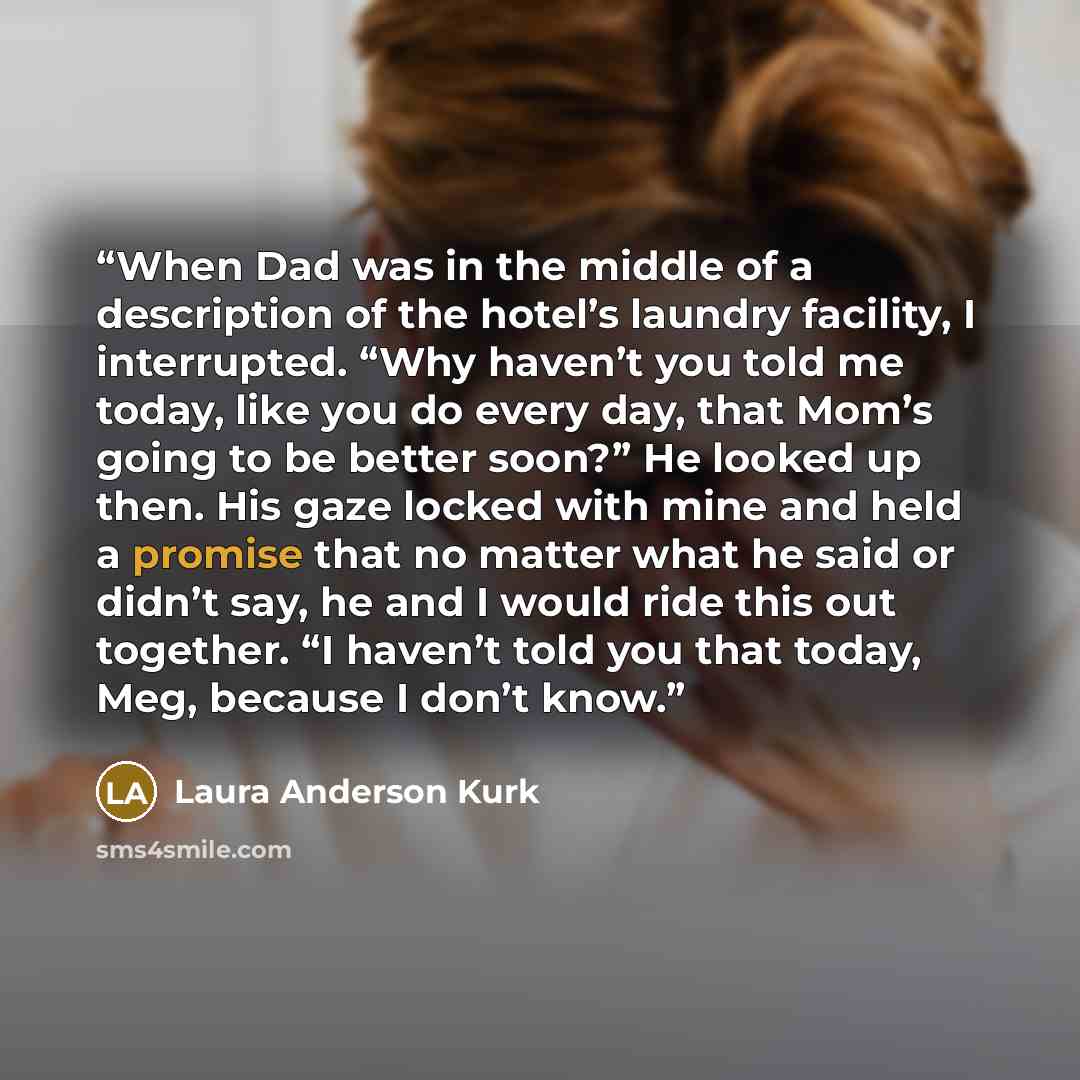 “When Dad was in the middle of a description of the hotel’s laundry facility, I interrupted. “Why haven’t you told me today, like you do every day, that Mom’s going to be better soon?” He looked up then. His gaze locked with mine and held a promise that no matter what he said or didn’t say, he and…” quote by Laura Anderson Kurk