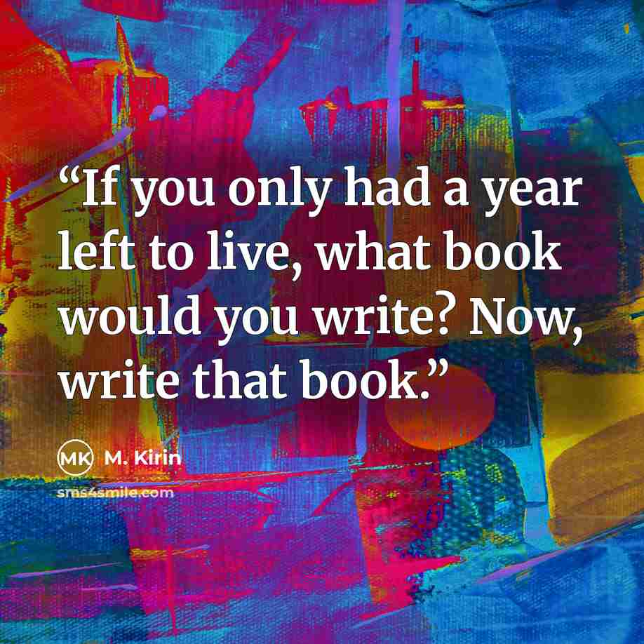 “If you only had a year left to live, what book would you write? Now, write that book.” quote by M. Kirin