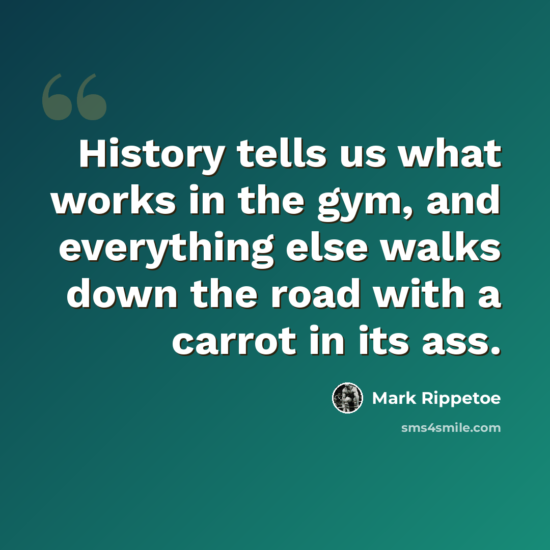 “History tells us what works in the gym, and everything else walks down the road with a carrot in its ass.” quote by Mark Rippetoe