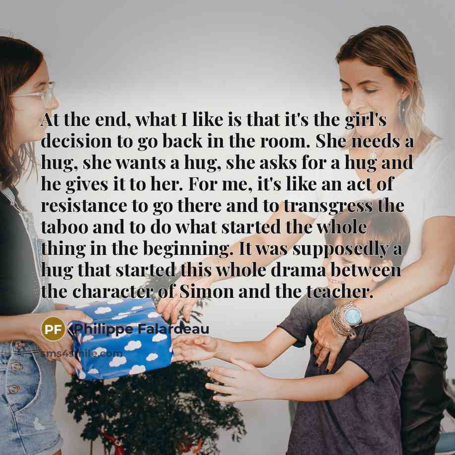 “At the end, what I like is that it's the girl's decision to go back in the room. She needs a hug, she wants a hug, she asks for a hug and he gives it to her. For me, it's like an act of resistance to go there and to transgress the taboo and to do what started the whole thing in the beginning. It…” quote by Philippe Falardeau