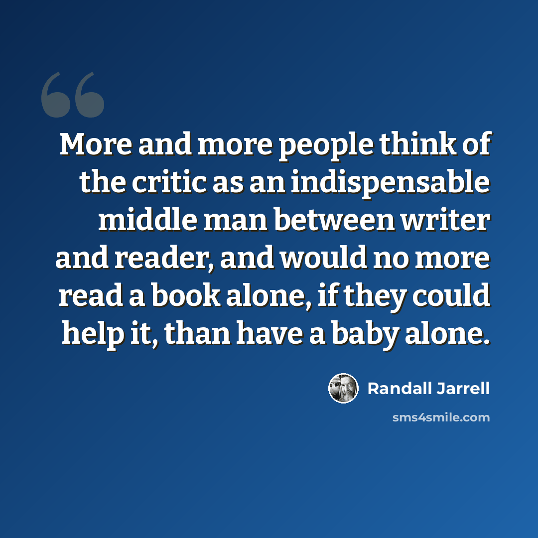 “More and more people think of the critic as an indispensable middle man between writer and reader, and would no more read a book alone, if they could help it, than have a baby alone.” quote by Randall Jarrell