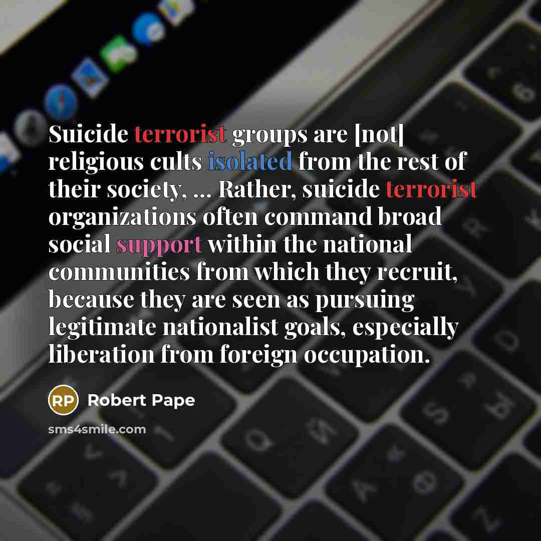 “Suicide terrorist groups are [not] religious cults isolated from the rest of their society, ... Rather, suicide terrorist organizations often command broad social support within the national communities from which they recruit, because they are seen as pursuing legitimate nationalist goals…” quote by Robert Pape