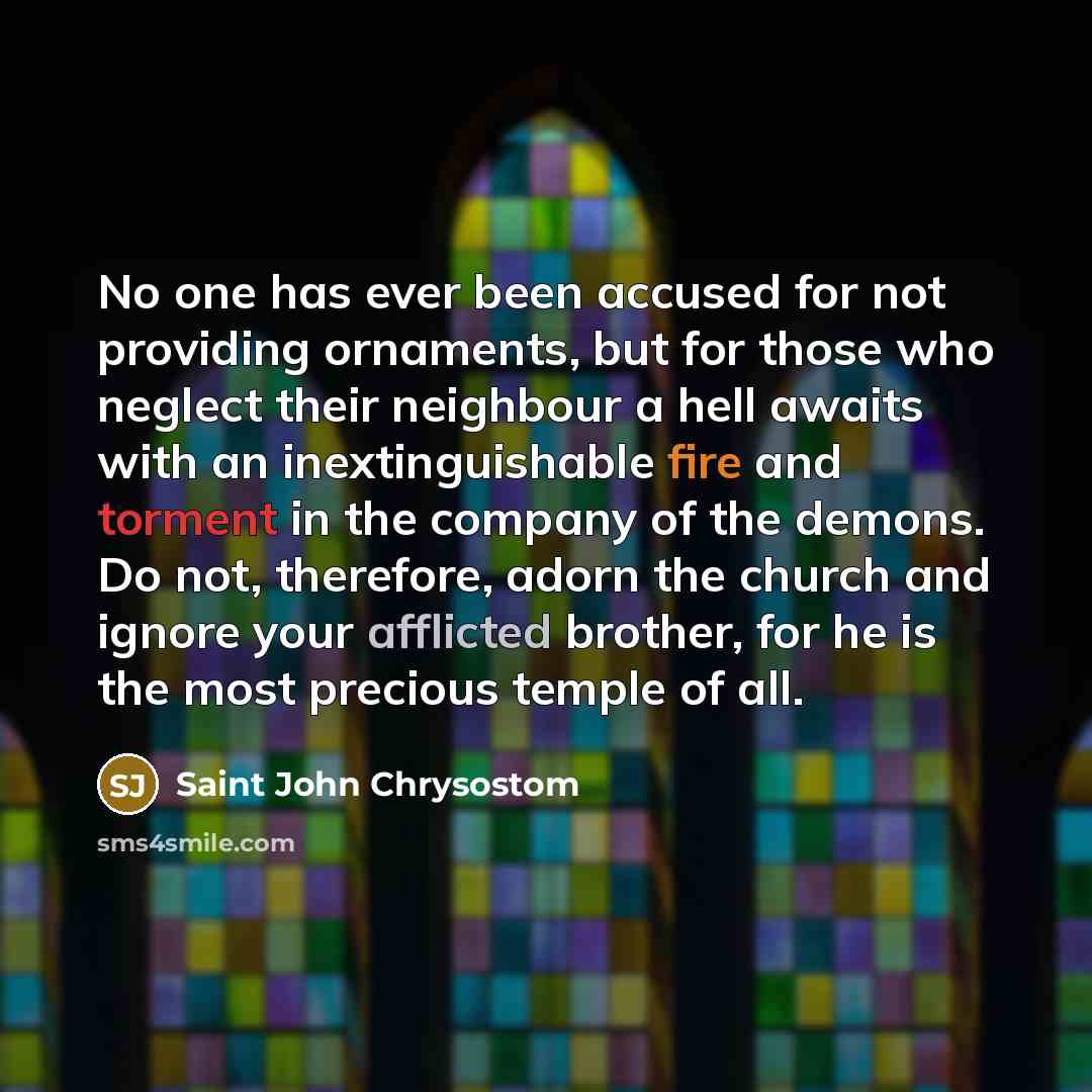 “No one has ever been accused for not providing ornaments, but for those who neglect their neighbour a hell awaits with an inextinguishable fire and torment in the company of the demons. Do not, therefore, adorn the church and ignore your afflicted brother, for he is the most precious temple of all.” quote by Saint John Chrysostom