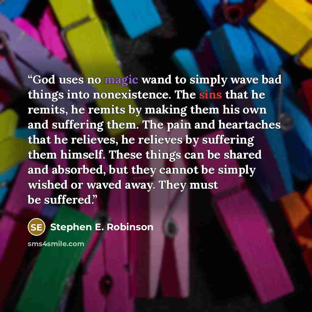 “God uses no magic wand to simply wave bad things into nonexistence. The sins that he remits, he remits by making them his own and suffering them. The pain and heartaches that he relieves, he relieves by suffering them himself. These things can be shared and absorbed, but they cannot be simply…” quote by Stephen E. Robinson