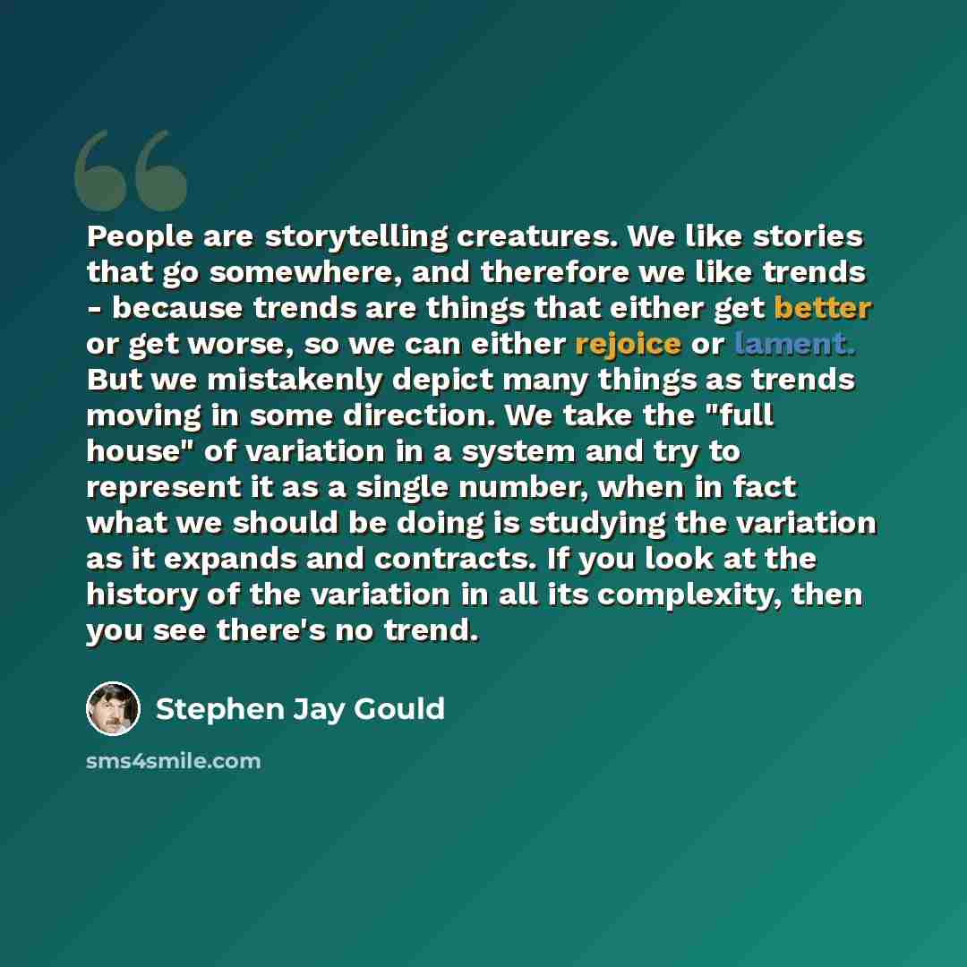 “People are storytelling creatures. We like stories that go somewhere, and therefore we like trends - because trends are things that either get better or get worse, so we can either rejoice or lament. But we mistakenly depict many things as trends moving in some direction. We take the "full house"…” quote by Stephen Jay Gould