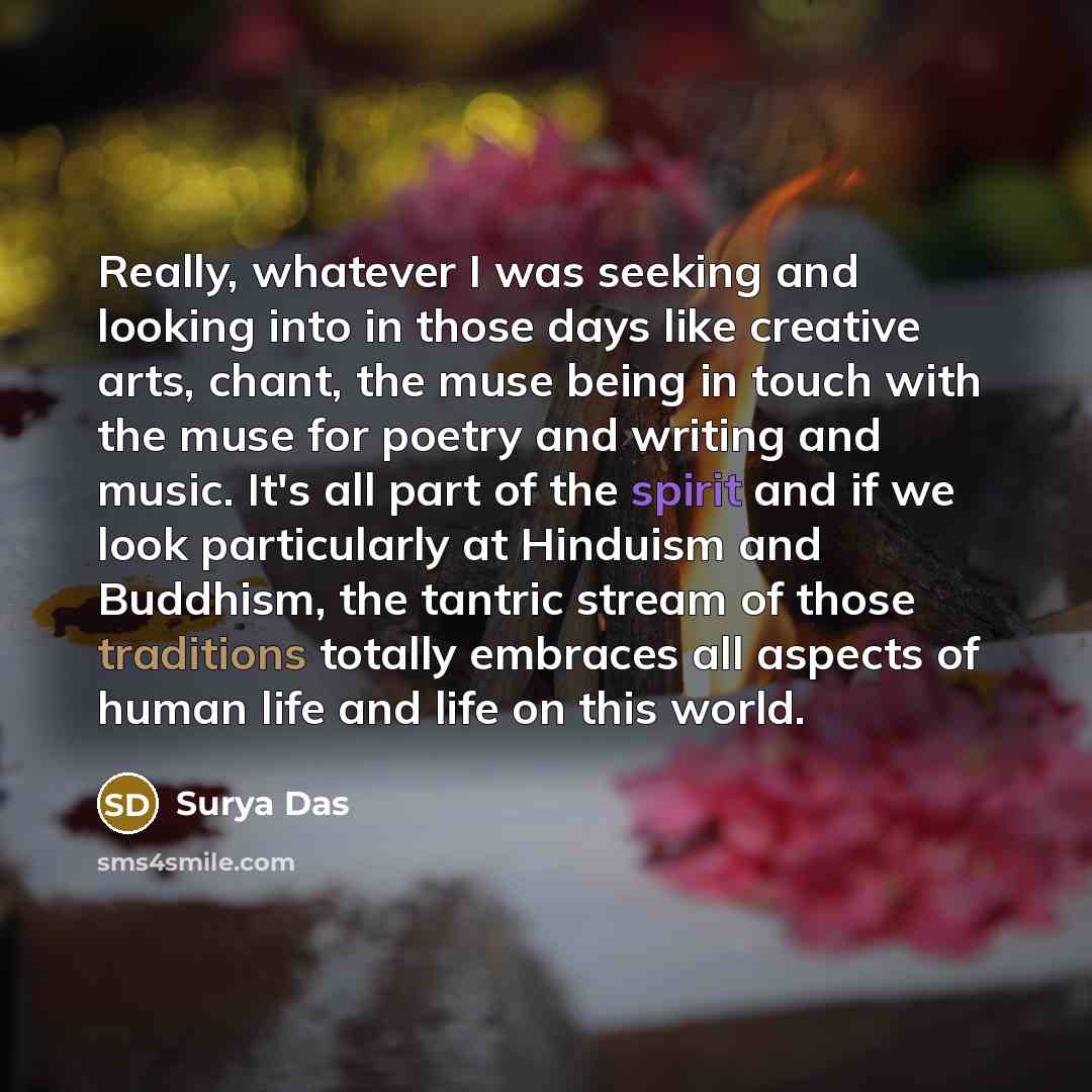 “Really, whatever I was seeking and looking into in those days like creative arts, chant, the muse being in touch with the muse for poetry and writing and music. It's all part of the spirit and if we look particularly at Hinduism and Buddhism, the tantric stream of those traditions totally embraces…” quote by Surya Das