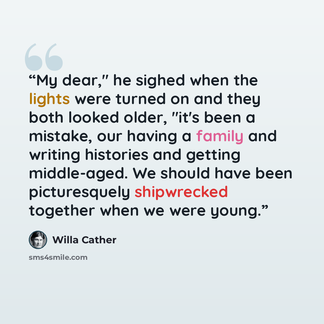 “My dear," he sighed when the lights were turned on and they both looked older, "it's been a mistake, our having a family and writing histories and getting middle-aged. We should have been picturesquely shipwrecked together when we were young.” quote by Willa Cather
