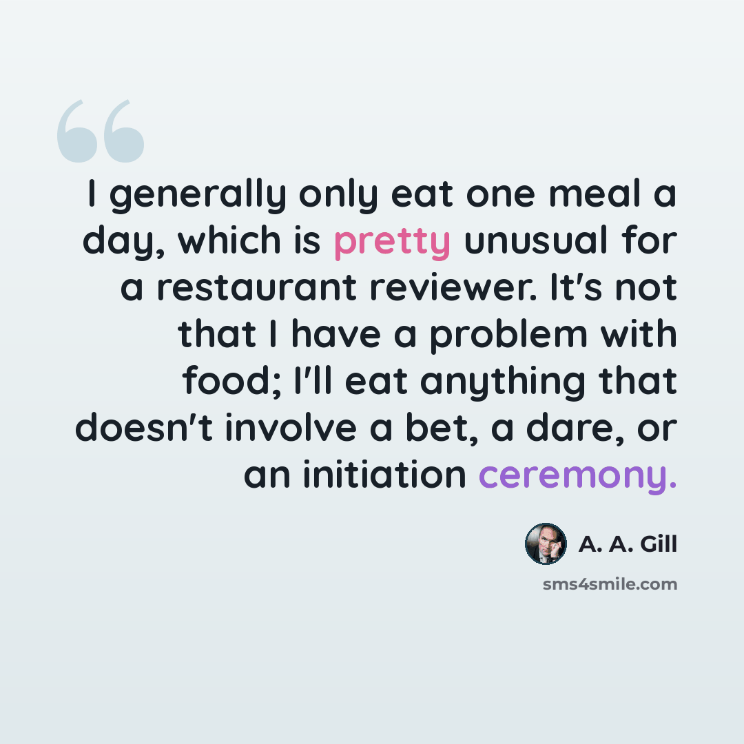 “I generally only eat one meal a day, which is pretty unusual for a restaurant reviewer. It's not that I have a problem with food; I'll eat anything that doesn't involve a bet, a dare, or an initiation ceremony.” quote by A. A. Gill