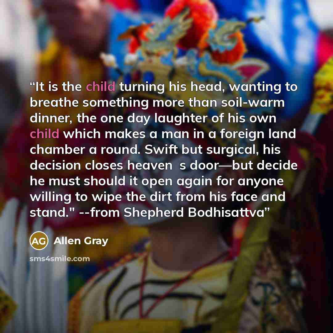 “It is the child turning his head, wanting to breathe something more than soil-warm dinner, the one day laughter of his own child which makes a man in a foreign land chamber a round. Swift but surgical, his decision closes heaven‟s door―but decide he must should it open again for anyone willing to…” quote by Allen Gray