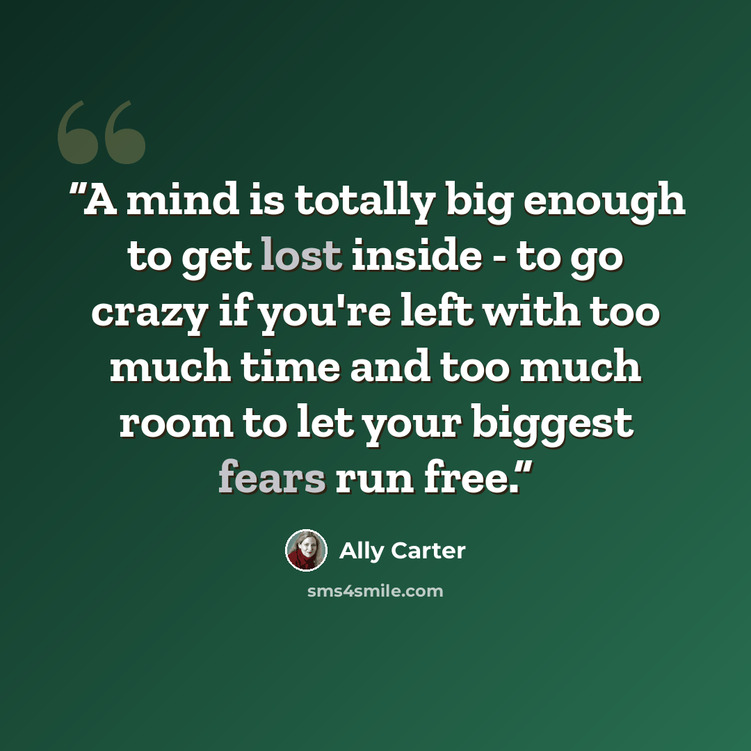 “A mind is totally big enough to get lost inside - to go crazy if you're left with too much time and too much room to let your biggest fears run free.” quote by Ally Carter