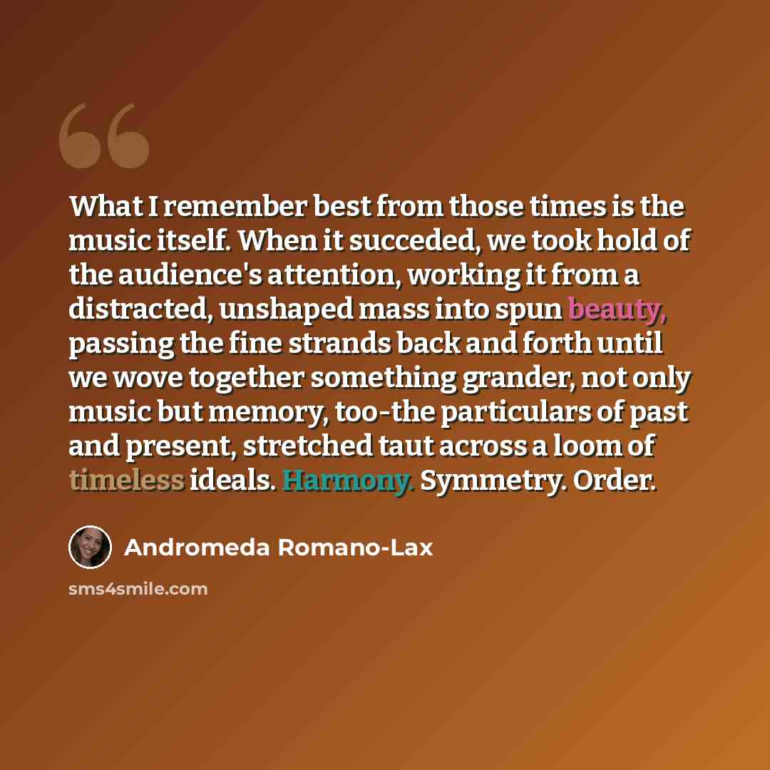 “What I remember best from those times is the music itself. When it succeded, we took hold of the audience's attention, working it from a distracted, unshaped mass into spun beauty, passing the fine strands back and forth until we wove together something grander, not only music but memory, too-the…” quote by Andromeda Romano-Lax