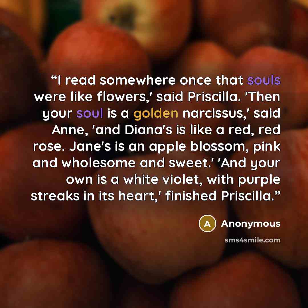 “I read somewhere once that souls were like flowers,' said Priscilla. 'Then your soul is a golden narcissus,' said Anne, 'and Diana's is like a red, red rose. Jane's is an apple blossom, pink and wholesome and sweet.' 'And your own is a white violet, with purple streaks in its heart,' finished…” quote by Anonymous