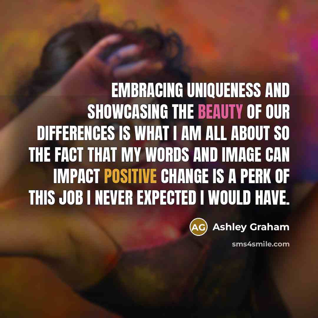 “Embracing uniqueness and showcasing the beauty of our differences is what I am all about so the fact that my words and image can impact positive change is a perk of this job I never expected I would have.” quote by Ashley Graham