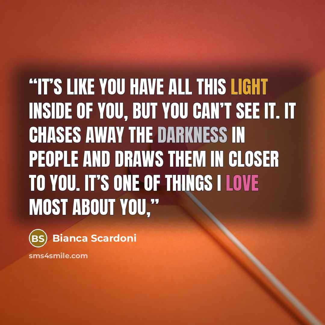“It’s like you have all this light inside of you, but you can’t see it. It chases away the darkness in people and draws them in closer to you. It’s one of things I love most about you,” quote by Bianca Scardoni