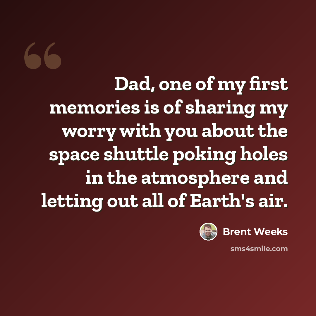 “Dad, one of my first memories is of sharing my worry with you about the space shuttle poking holes in the atmosphere and letting out all of Earth's air.” quote by Brent Weeks