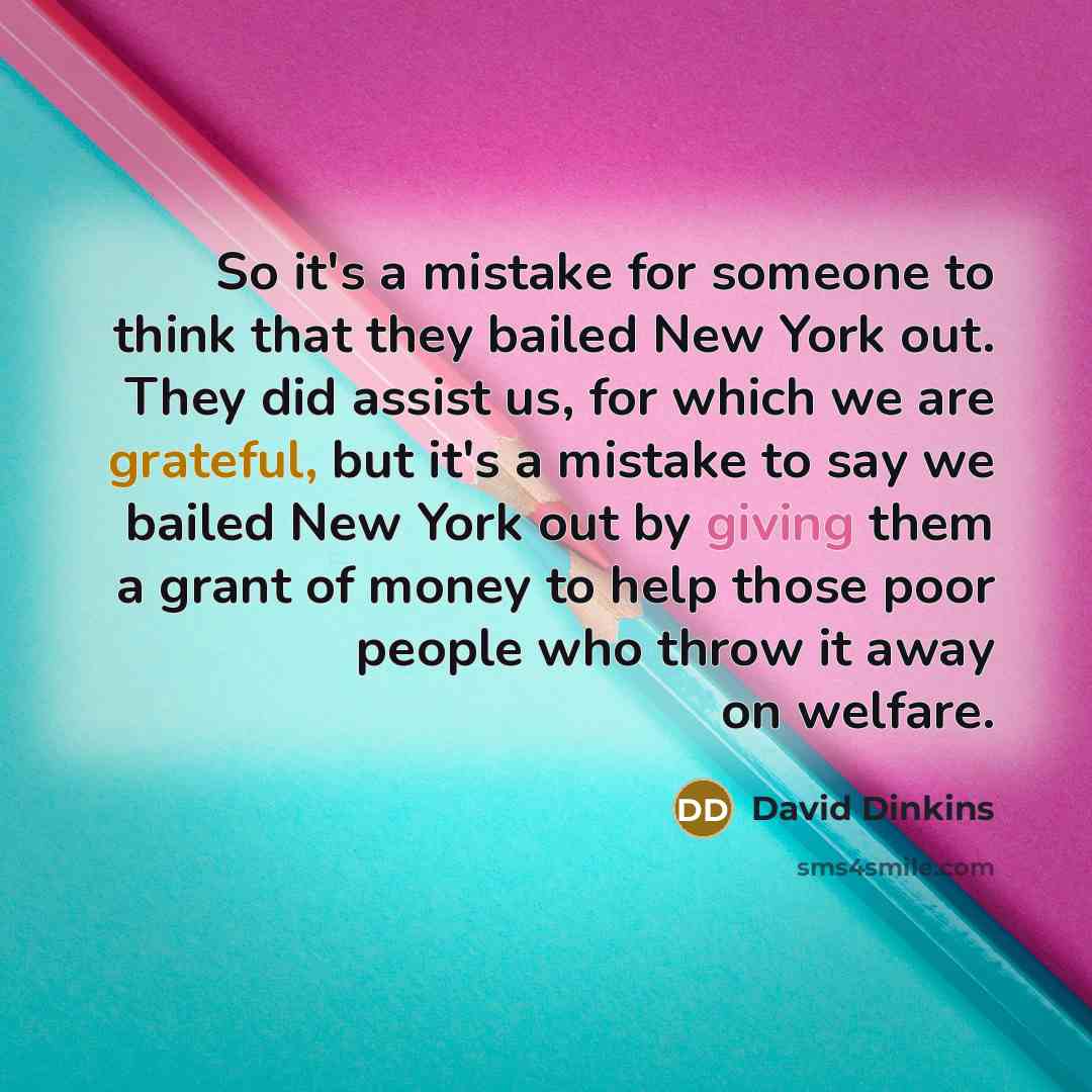 “So it's a mistake for someone to think that they bailed New York out. They did assist us, for which we are grateful, but it's a mistake to say we bailed New York out by giving them a grant of money to help those poor people who throw it away on welfare.” quote by David Dinkins