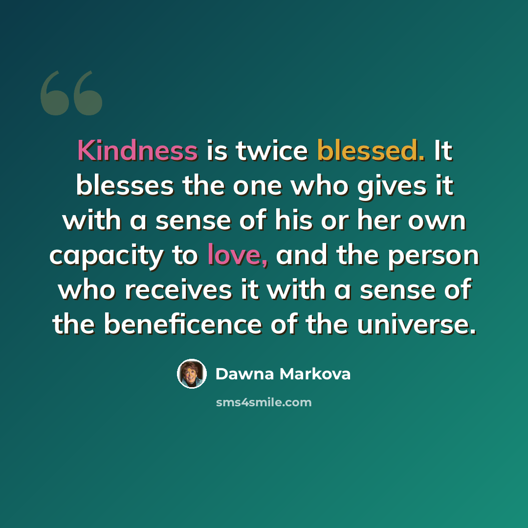 “Kindness is twice blessed. It blesses the one who gives it with a sense of his or her own capacity to love, and the person who receives it with a sense of the beneficence of the universe.” quote by Dawna Markova