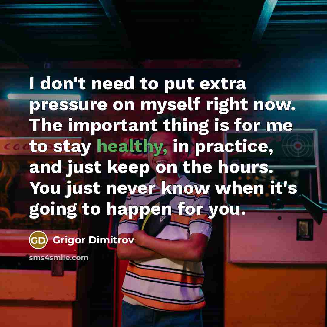 “I don't need to put extra pressure on myself right now. The important thing is for me to stay healthy, in practice, and just keep on the hours. You just never know when it's going to happen for you.” quote by Grigor Dimitrov