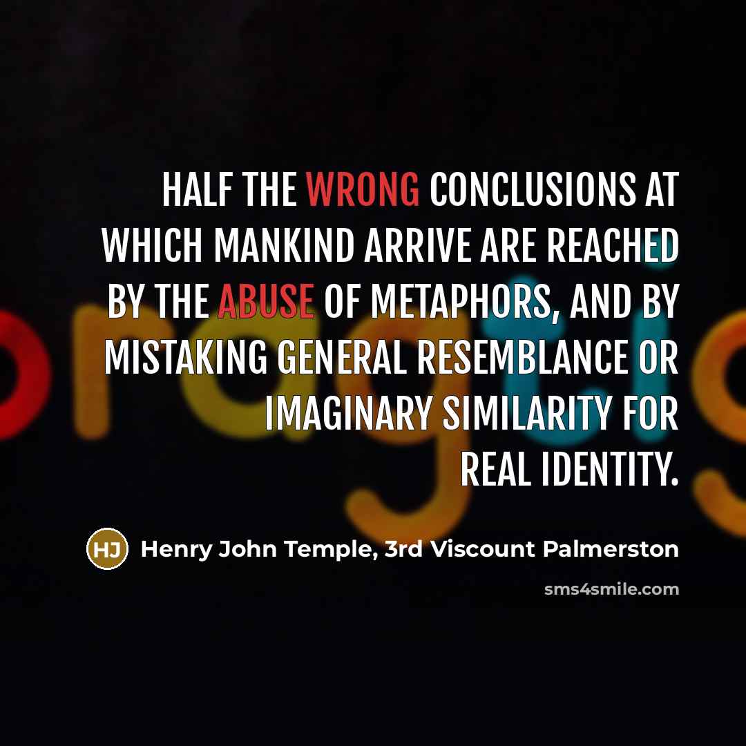 “Half the wrong conclusions at which mankind arrive are reached by the abuse of metaphors, and by mistaking general resemblance or imaginary similarity for real identity.” quote by Henry John Temple, 3rd Viscount Palmerston
