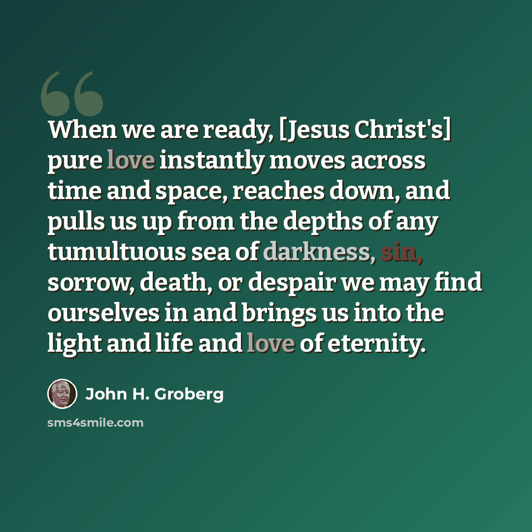 “When we are ready, [Jesus Christ's] pure love instantly moves across time and space, reaches down, and pulls us up from the depths of any tumultuous sea of darkness, sin, sorrow, death, or despair we may find ourselves in and brings us into the light and life and love of eternity.” quote by John H. Groberg