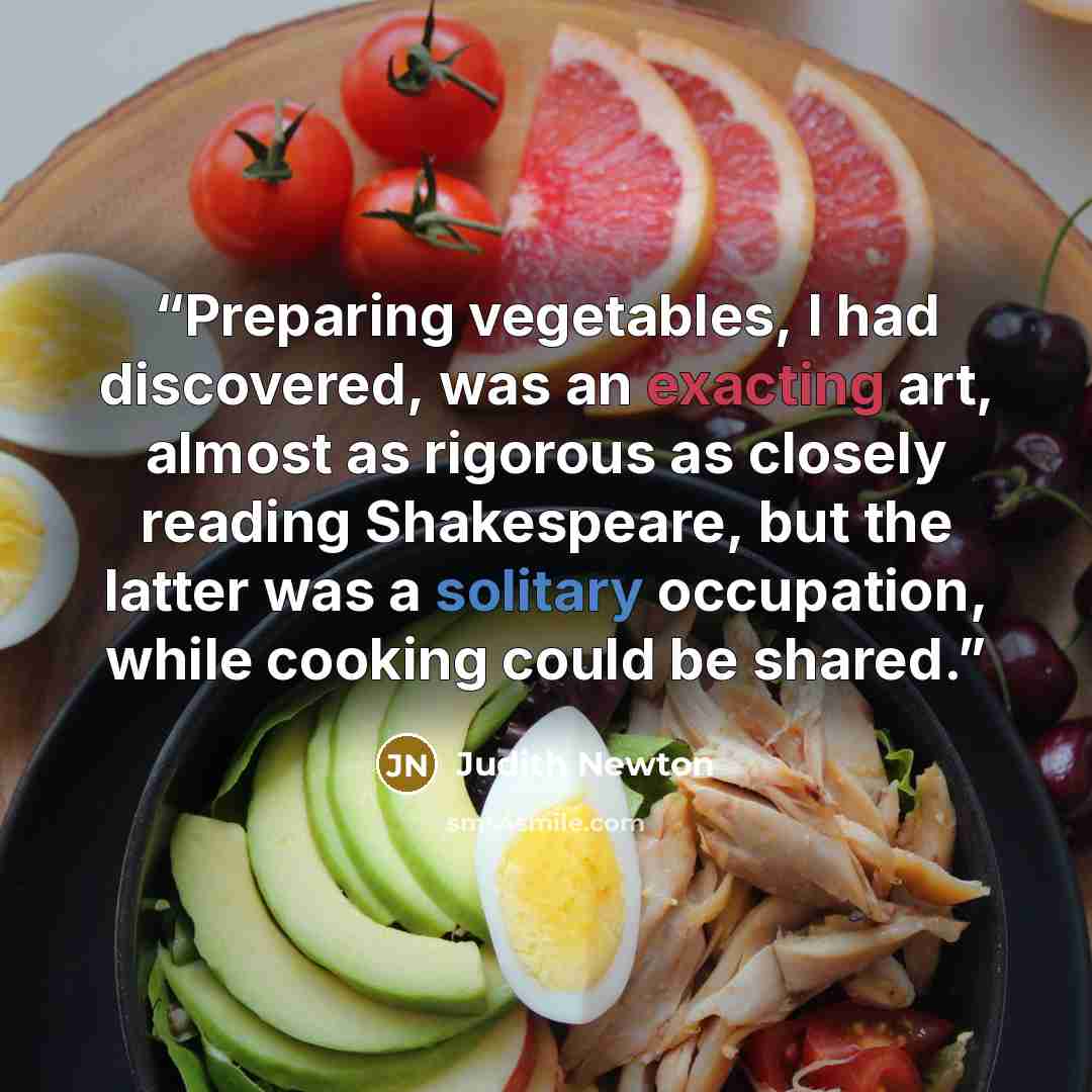 “Preparing vegetables, I had discovered, was an exacting art, almost as rigorous as closely reading Shakespeare, but the latter was a solitary occupation, while cooking could be shared.” quote by Judith Newton